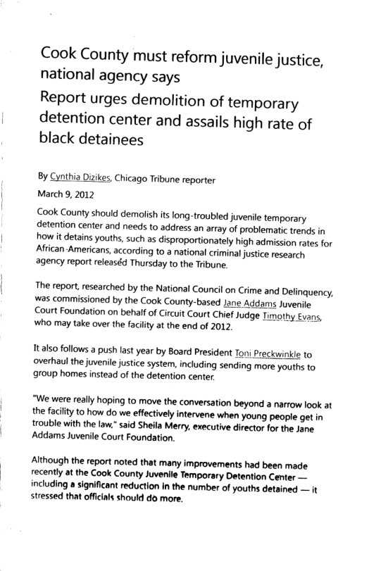 Cook County must reform juvenile justice, national agency says Report urges demolition of temporary detention center and assails high rate of black detainees By Cynthia Dizikes, Chicago Tribune reporter March 9, 2012 Cook County should demolish its long-troubled juvenile temporary detention center and needs to address an array of problematic trends in how it detains youths, such as disproportionately high admission rates for African-Americans, according to a national criminal justice research agency report releaséd Thursday to the Tribune. The report, researched by the National Council on Crime and Delinquency, was commissioned by the Cook County-based Jane Addams Juvenile Court Foundation on behalf of Circuit Court Chief Judge Timothy Evans, who may take over the facility at the end of 2012. Ttalso follows a push last year by Board President Ton: Preckwinkle to overhaul the juvenile justice system, including sending more youths to group homes instead of the detention center. “We were really hoping to move the conversation beyond a narrow look at the facilty to how do we effectively intervene when young people get in trouble with the law.” said Sheila Merry, executive director for the Jane Addams Juvenile Court Foundation. Although the report noted that many improvements had been made recently at the Cook County Juvenile Temporary Detention Center — including a significant reduction in the number of youths detained — it stressed that offcils should do more,
